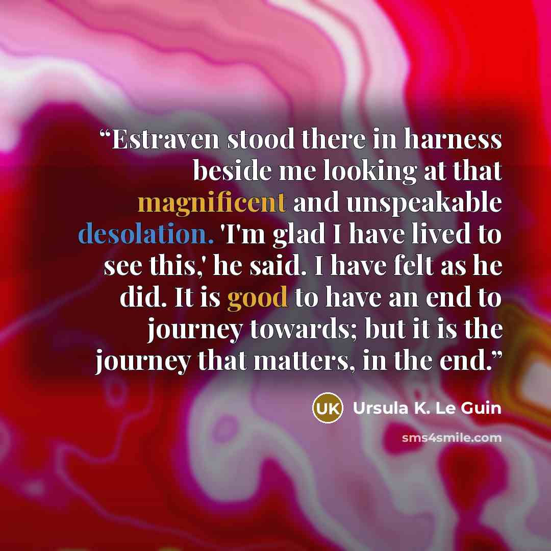 “Estraven stood there in harness beside me looking at that magnificent and unspeakable desolation. 'I'm glad I have lived to see this,' he said. I have felt as he did. It is good to have an end to journey towards; but it is the journey that matters, in the end.” quote by Ursula K. Le Guin