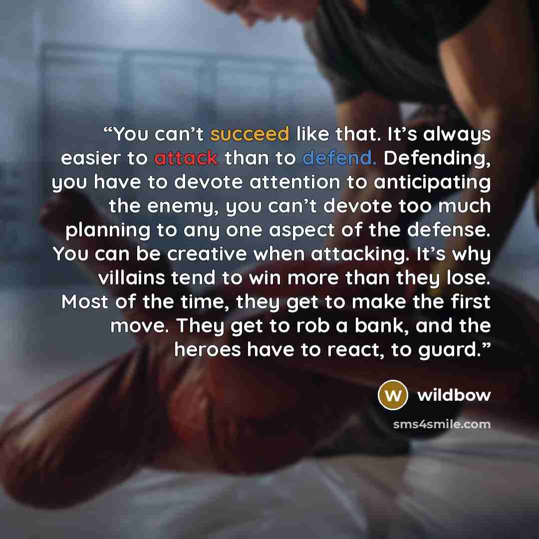 “You can’t succeed like that. It’s always easier to attack than to defend. Defending, you have to devote attention to anticipating the enemy, you can’t devote too much planning to any one aspect of the defense. You can be creative when attacking. It’s why villains tend to win more than they lose…” quote by wildbow