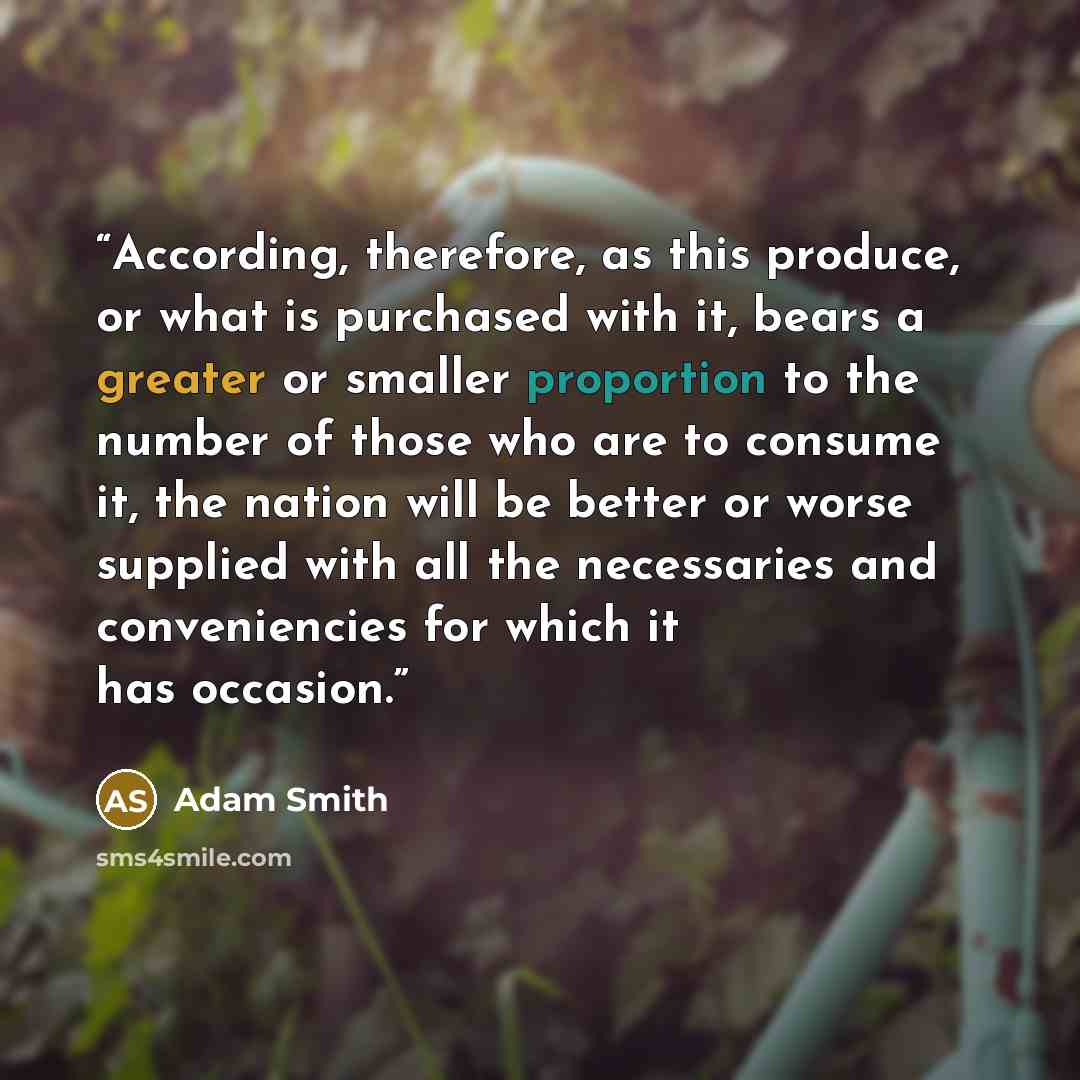 “According, therefore, as this produce, or what is purchased with it, bears a greater or smaller proportion to the number of those who are to consume it, the nation will be better or worse supplied with all the necessaries and conveniencies for which it has occasion.” quote by Adam Smith