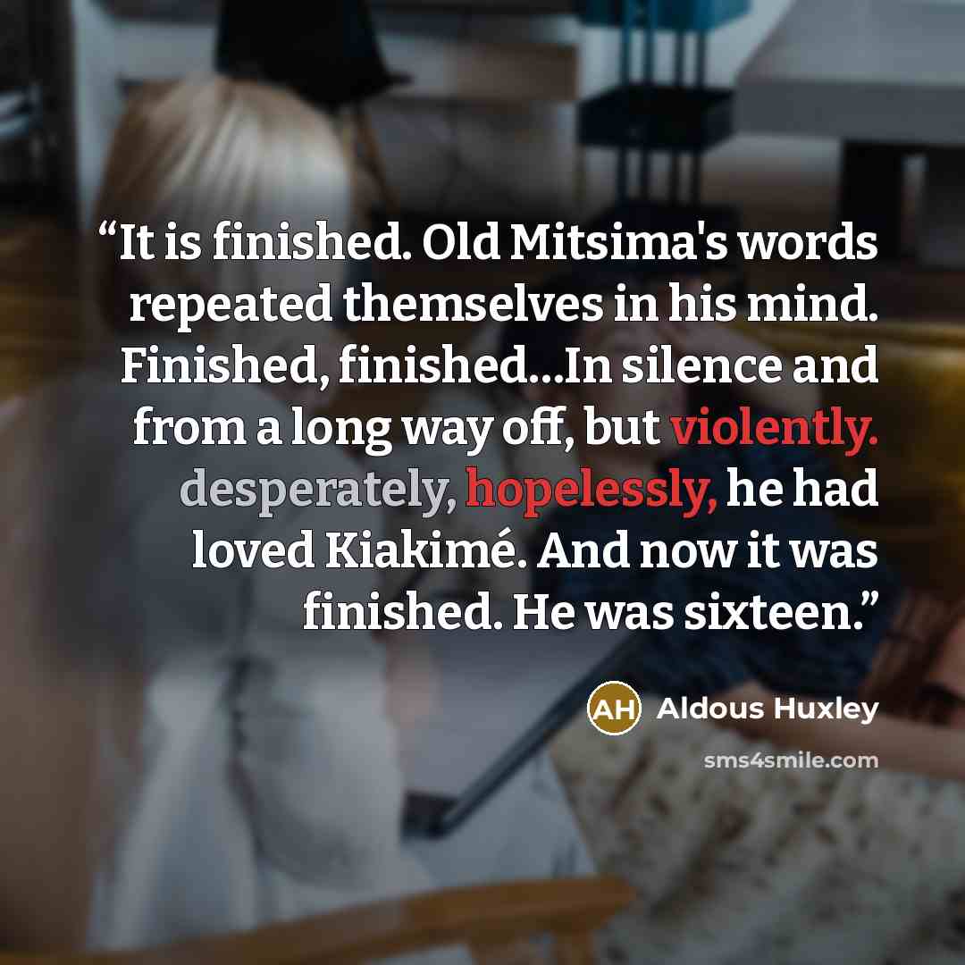 “It is finished. Old Mitsima's words repeated themselves in his mind. Finished, finished…In silence and from a long way off, but violently. desperately, hopelessly, he had loved Kiakimé. And now it was finished. He was sixteen.” quote by Aldous Huxley