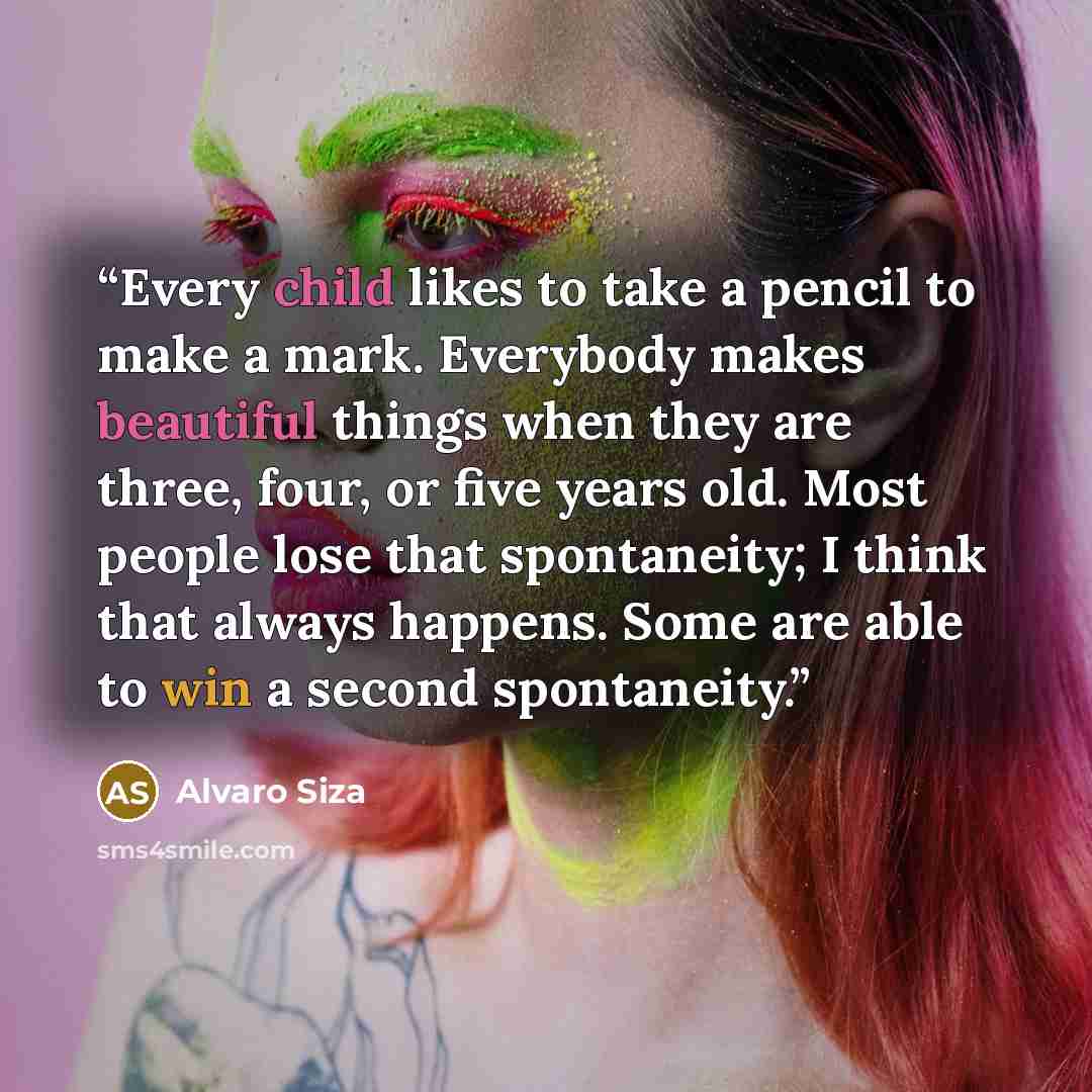 “Every child likes to take a pencil to make a mark. Everybody makes beautiful things when they are three, four, or five years old. Most people lose that spontaneity; I think that always happens. Some are able to win a second spontaneity.” quote by Alvaro Siza