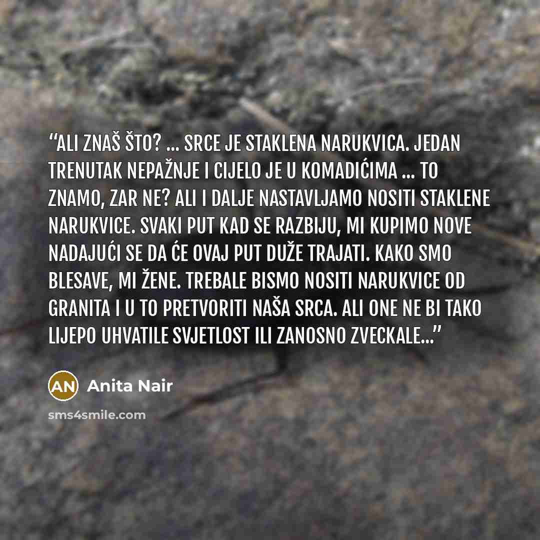 “Ali znaš što? ... Srce je staklena narukvica. Jedan trenutak nepažnje i cijelo je u komadićima ... to znamo, zar ne? Ali i dalje nastavljamo nositi staklene narukvice. Svaki put kad se razbiju, mi kupimo nove nadajući se da će ovaj put duže trajati. Kako smo blesave, mi žene. Trebale bismo nositi…” quote by Anita Nair