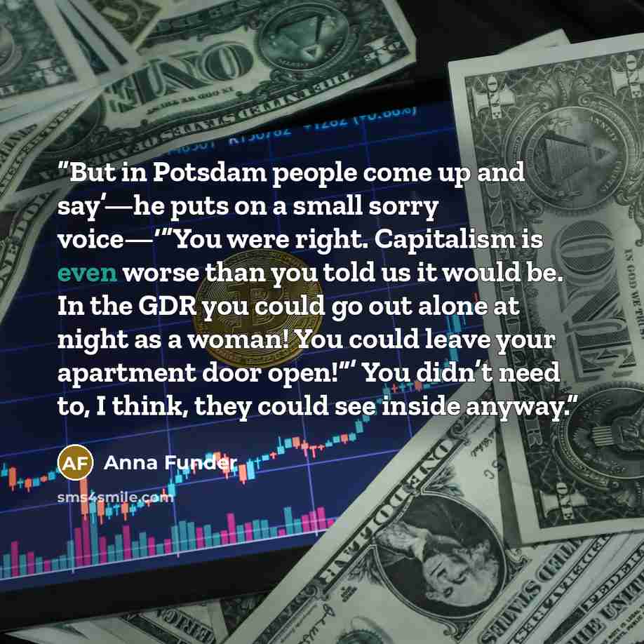 “But in Potsdam people come up and say’—he puts on a small sorry voice—‘“You were right. Capitalism is even worse than you told us it would be. In the GDR you could go out alone at night as a woman! You could leave your apartment door open!”’ You didn’t need to, I think, they could see inside anyway.” quote by Anna Funder