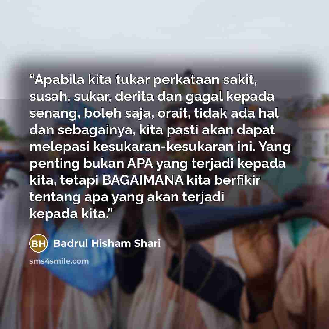“Apabila kita tukar perkataan sakit, susah, sukar, derita dan gagal kepada senang, boleh saja, orait, tidak ada hal dan sebagainya, kita pasti akan dapat melepasi kesukaran-kesukaran ini. Yang penting bukan APA yang terjadi kepada kita, tetapi BAGAIMANA kita berfikir tentang apa yang akan terjadi…” quote by Badrul Hisham Shari