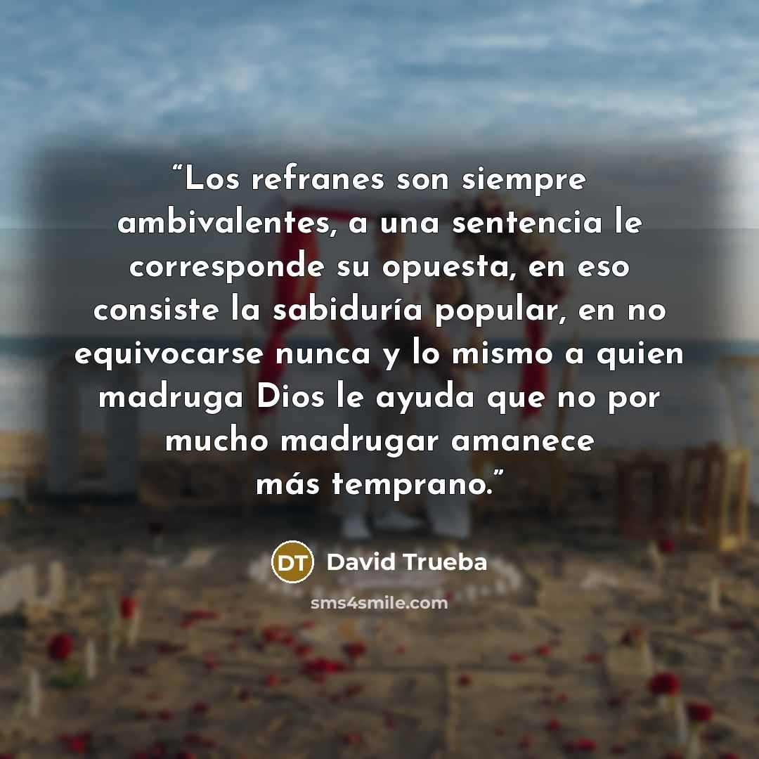 “Los refranes son siempre ambivalentes, a una sentencia le corresponde su opuesta, en eso consiste la sabiduría popular, en no equivocarse nunca y lo mismo a quien madruga Dios le ayuda que no por mucho madrugar amanece más temprano.” quote by David Trueba