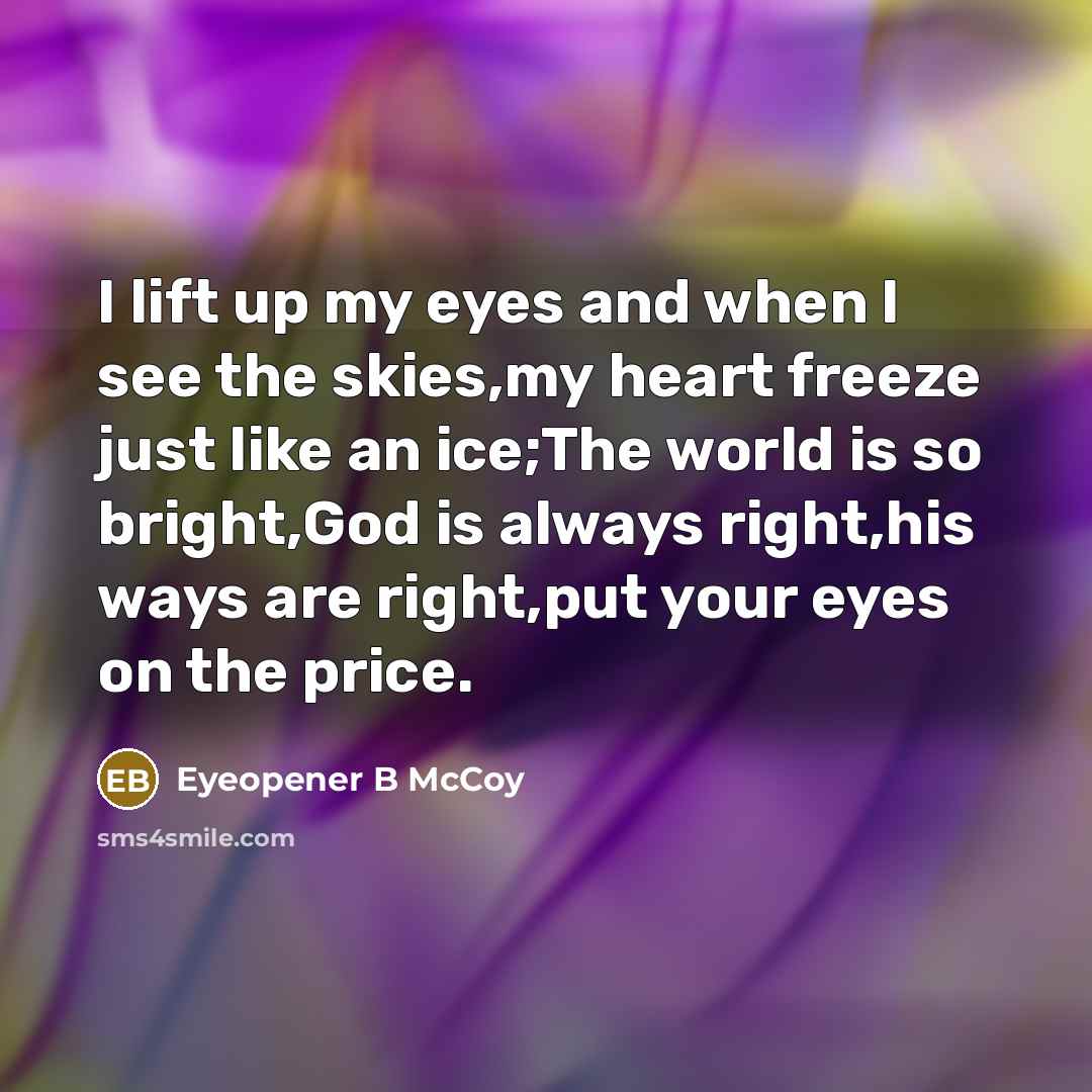 “I lift up my eyes and when I see the skies,my heart freeze just like an ice;The world is so bright,God is always right,his ways are right,put your eyes on the price.” quote by Eyeopener B McCoy