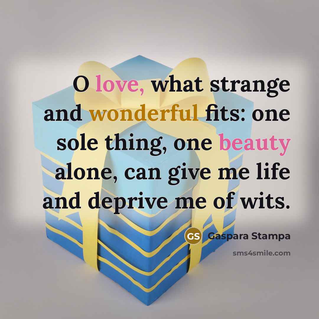 “O love, what strange and wonderful fits: one sole thing, one beauty alone, can give me life and deprive me of wits.” quote by Gaspara Stampa