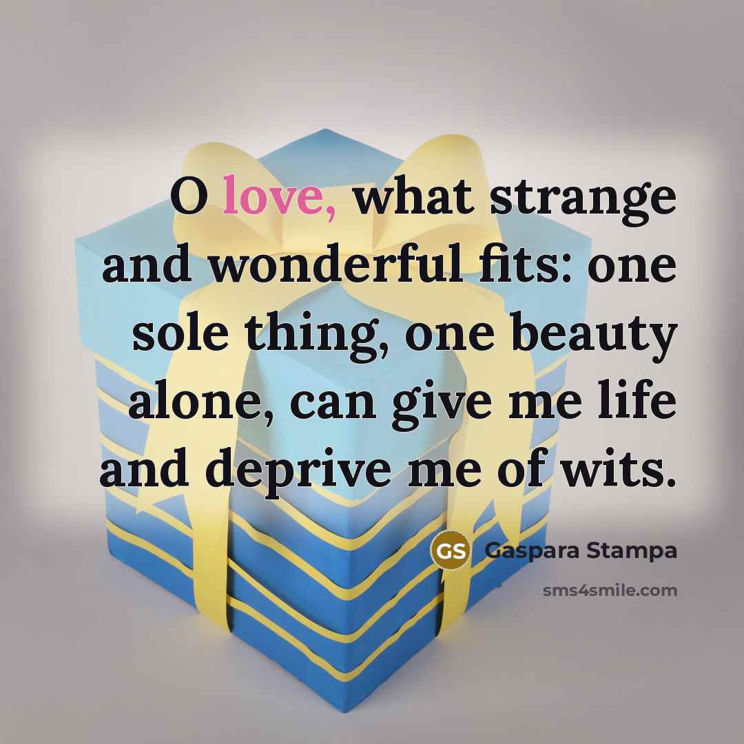 “O love, what strange and wonderful fits: one sole thing, one beauty alone, can give me life and deprive me of wits.” quote by Gaspara Stampa