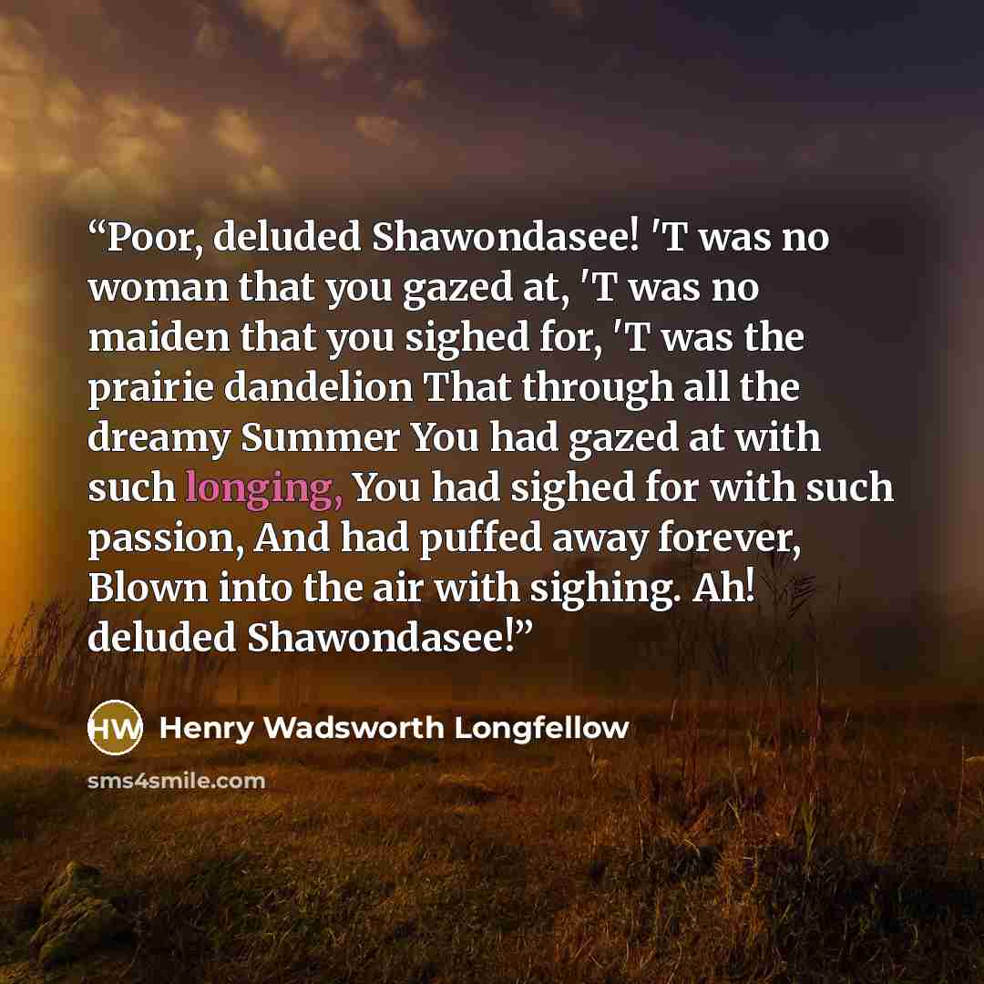 “Poor, deluded Shawondasee! 'T was no woman that you gazed at, 'T was no maiden that you sighed for, 'T was the prairie dandelion That through all the dreamy Summer You had gazed at with such longing, You had sighed for with such passion, And had puffed away forever, Blown into the air with…” quote by Henry Wadsworth Longfellow