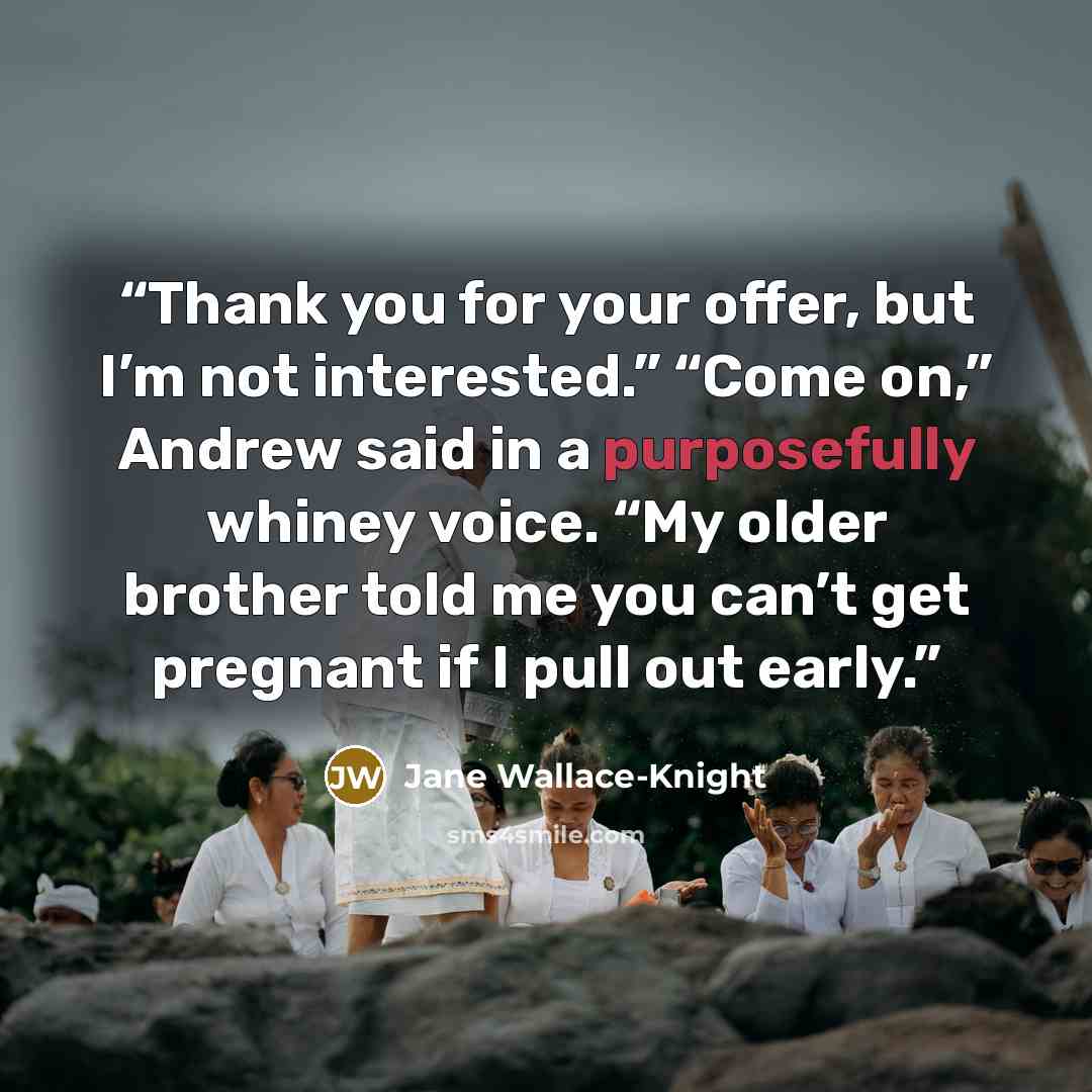 “Thank you for your offer, but I’m not interested.” “Come on,” Andrew said in a purposefully whiney voice. “My older brother told me you can’t get pregnant if I pull out early.” quote by Jane Wallace-Knight