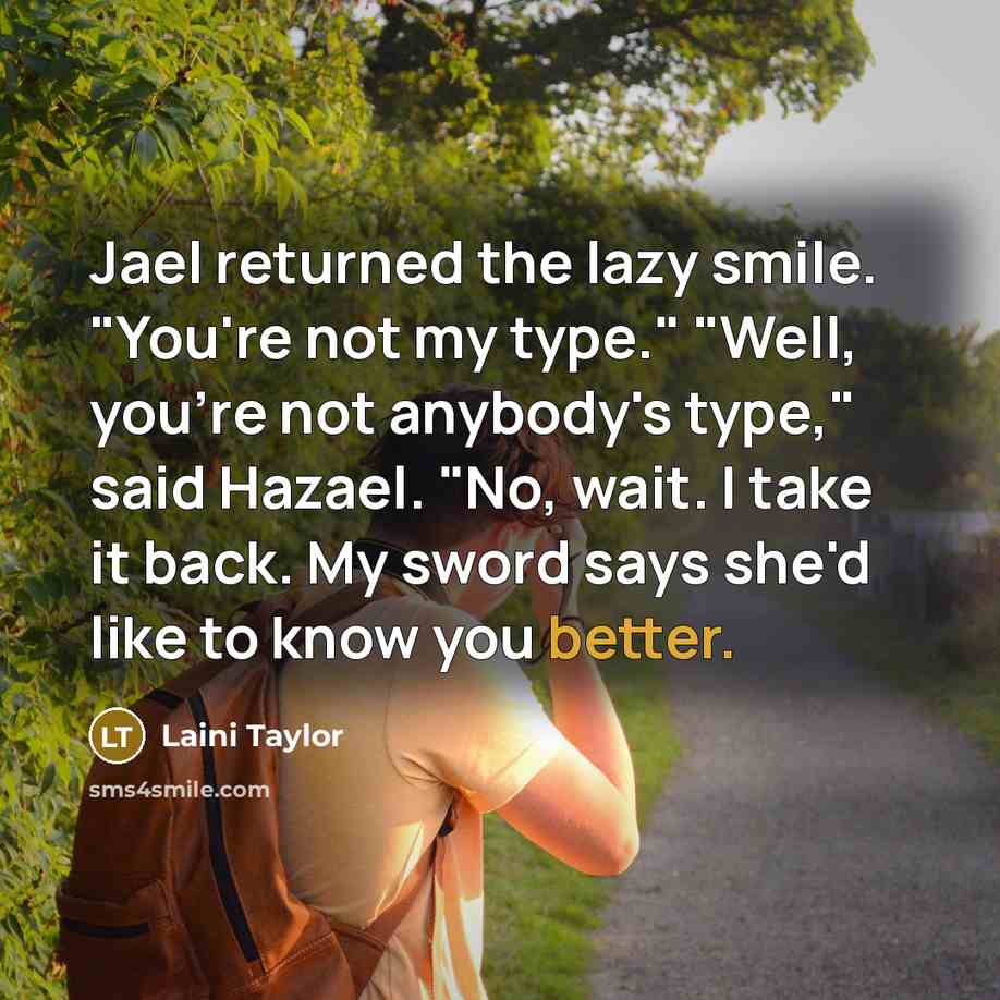 “Jael returned the lazy smile. "You're not my type." "Well, you're not anybody's type," said Hazael. "No, wait. I take it back. My sword says she'd like to know you better.” quote by Laini Taylor