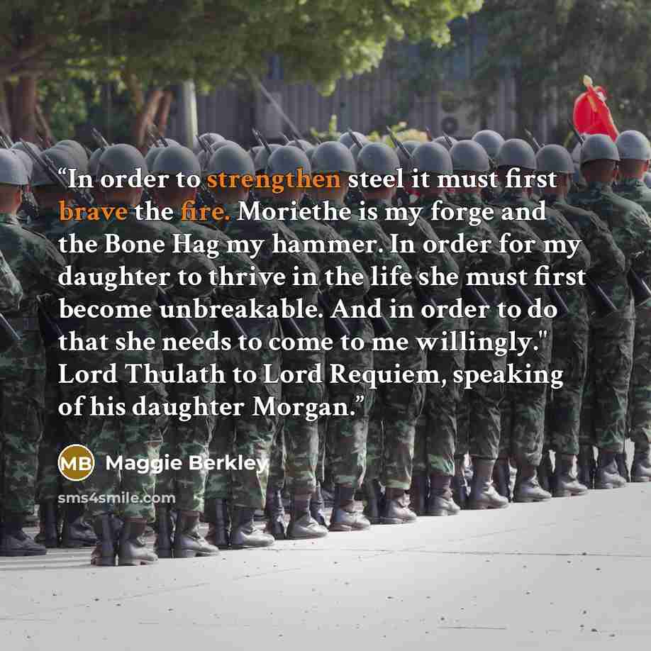 “In order to strengthen steel it must first brave the fire. Moriethe is my forge and the Bone Hag my hammer. In order for my daughter to thrive in the life she must first become unbreakable. And in order to do that she needs to come to me willingly." Lord Thulath to Lord Requiem, speaking of his…” quote by Maggie Berkley