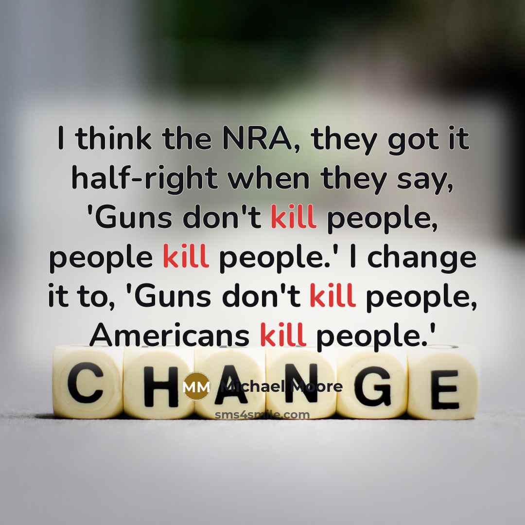 “I think the NRA, they got it half-right when they say, 'Guns don't kill people, people kill people.' I change it to, 'Guns don't kill people, Americans kill people.'” quote by Michael Moore