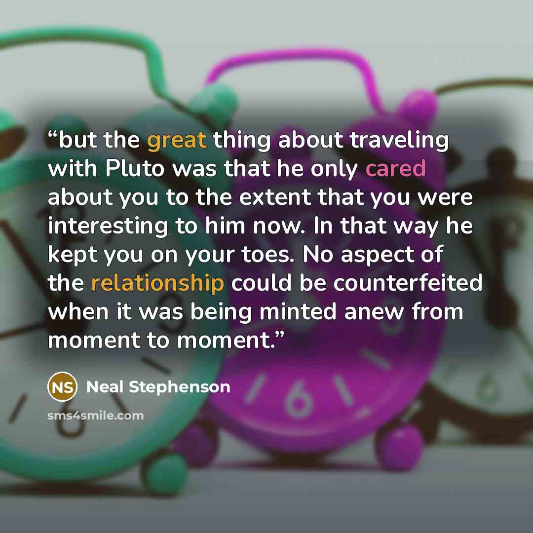 “but the great thing about traveling with Pluto was that he only cared about you to the extent that you were interesting to him now. In that way he kept you on your toes. No aspect of the relationship could be counterfeited when it was being minted anew from moment to moment.” quote by Neal Stephenson