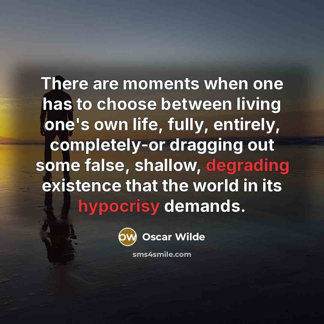 “There are moments when one has to choose between living one's own life, fully, entirely, completely-or dragging out some false, shallow, degrading existence that the world in its hypocrisy demands.” quote by Oscar Wilde