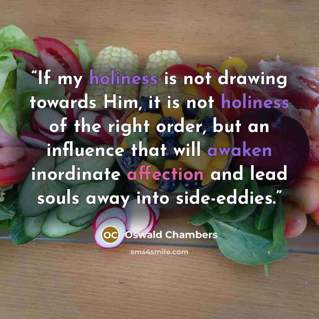 “If my holiness is not drawing towards Him, it is not holiness of the right order, but an influence that will awaken inordinate affection and lead souls away into side-eddies.” quote by Oswald Chambers