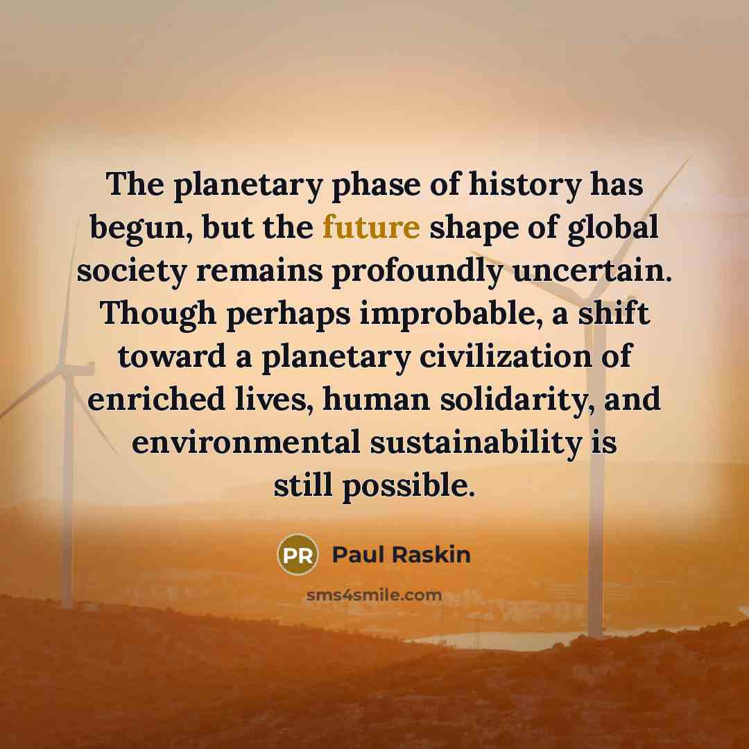 “The planetary phase of history has begun, but the future shape of global society remains profoundly uncertain. Though perhaps improbable, a shift toward a planetary civilization of enriched lives, human solidarity, and environmental sustainability is still possible.” quote by Paul Raskin