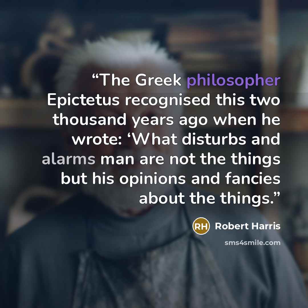 “The Greek philosopher Epictetus recognised this two thousand years ago when he wrote: ‘What disturbs and alarms man are not the things but his opinions and fancies about the things.” quote by Robert Harris