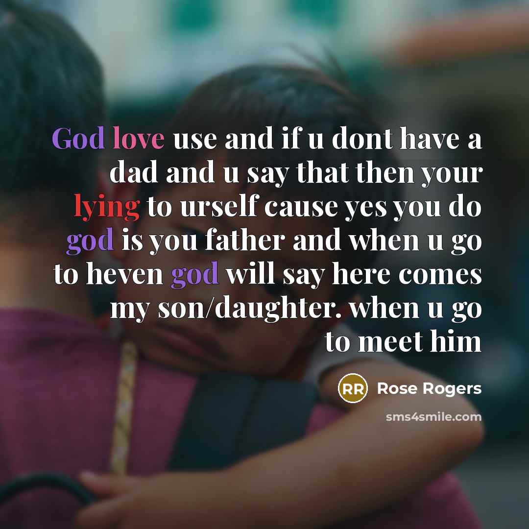 “God love use and if u dont have a dad and u say that then your lying to urself cause yes you do god is you father and when u go to heven god will say here comes my son/daughter. when u go to meet him” quote by Rose Rogers