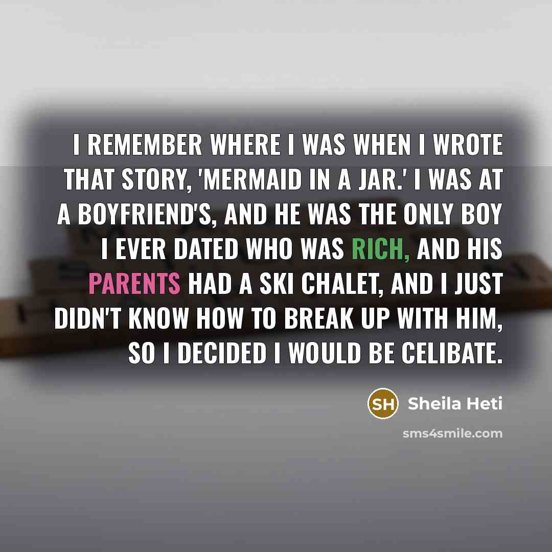 “I remember where I was when I wrote that story, 'Mermaid in a Jar.' I was at a boyfriend's, and he was the only boy I ever dated who was rich, and his parents had a ski chalet, and I just didn't know how to break up with him, so I decided I would be celibate.” quote by Sheila Heti
