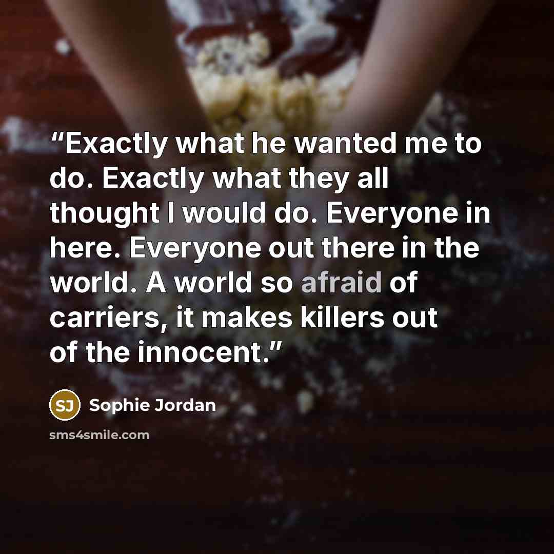 “Exactly what he wanted me to do. Exactly what they all thought I would do. Everyone in here. Everyone out there in the world. A world so afraid of carriers, it makes killers out of the innocent.” quote by Sophie Jordan
