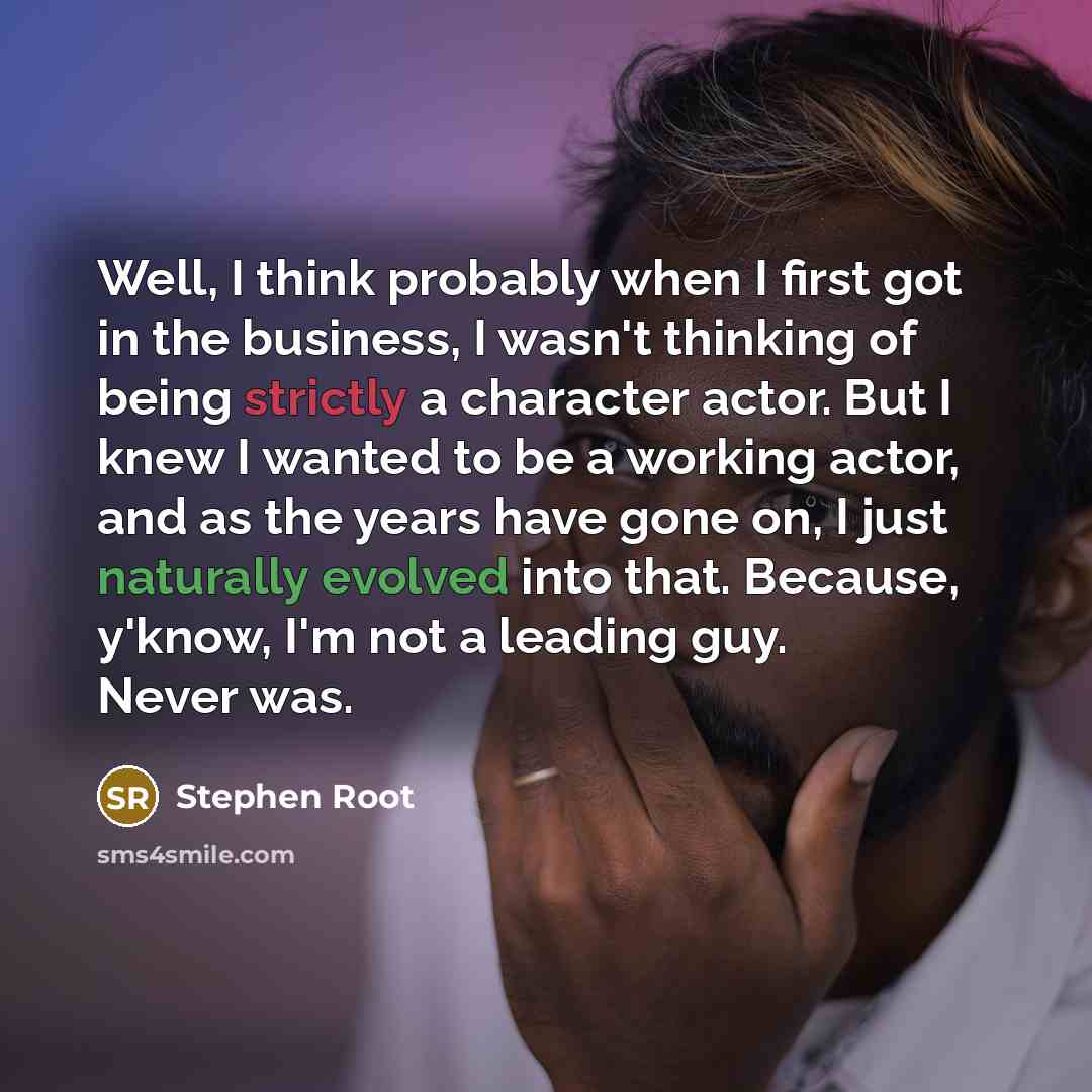 “Well, I think probably when I first got in the business, I wasn't thinking of being strictly a character actor. But I knew I wanted to be a working actor, and as the years have gone on, I just naturally evolved into that. Because, y'know, I'm not a leading guy. Never was.” quote by Stephen Root