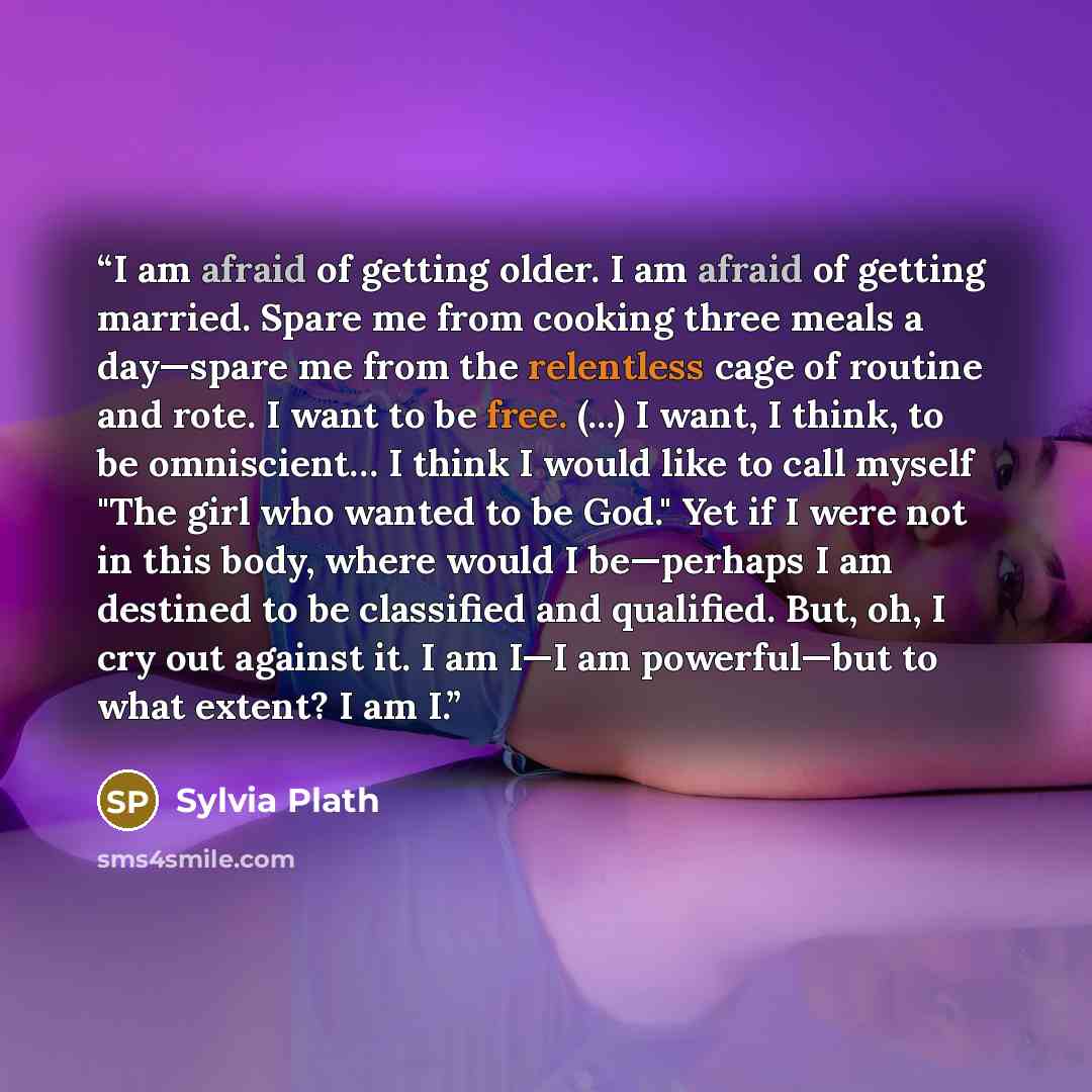 “I am afraid of getting older. I am afraid of getting married. Spare me from cooking three meals a day—spare me from the relentless cage of routine and rote. I want to be free. (...) I want, I think, to be omniscient… I think I would like to call myself "The girl who wanted to be God." Yet if I…” quote by Sylvia Plath