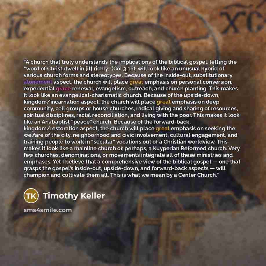 “A church that truly understands the implications of the biblical gospel, letting the “word of Christ dwell in [it] richly” (Col 3:16), will look like an unusual hybrid of various church forms and stereotypes. Because of the inside-out, substitutionary atonement aspect, the church will place great…” quote by Timothy Keller