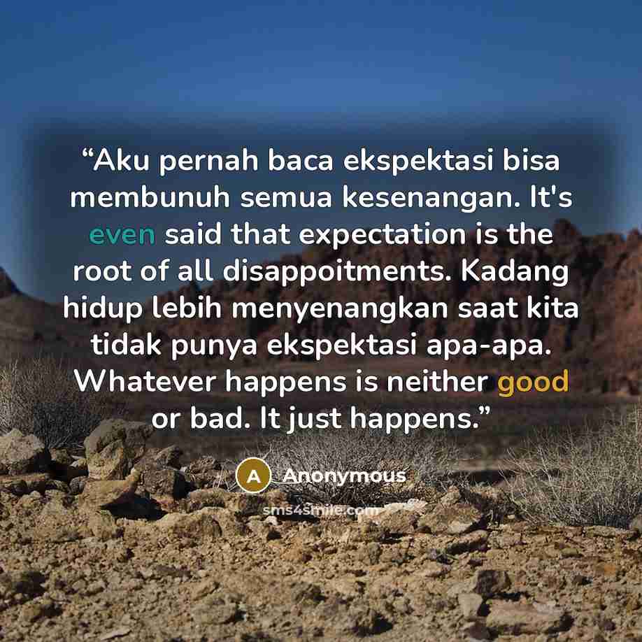 “Aku pernah baca ekspektasi bisa membunuh semua kesenangan. It's even said that expectation is the root of all disappoitments. Kadang hidup lebih menyenangkan saat kita tidak punya ekspektasi apa-apa. Whatever happens is neither good or bad. It just happens.” quote by Anonymous