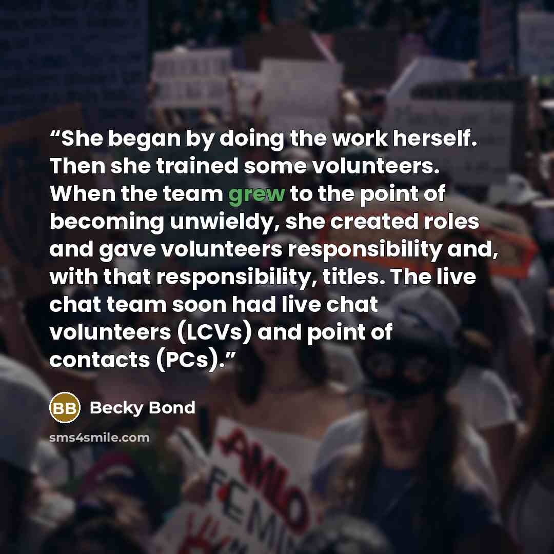 “She began by doing the work herself. Then she trained some volunteers. When the team grew to the point of becoming unwieldy, she created roles and gave volunteers responsibility and, with that responsibility, titles. The live chat team soon had live chat volunteers (LCVs) and point of contacts…” quote by Becky Bond