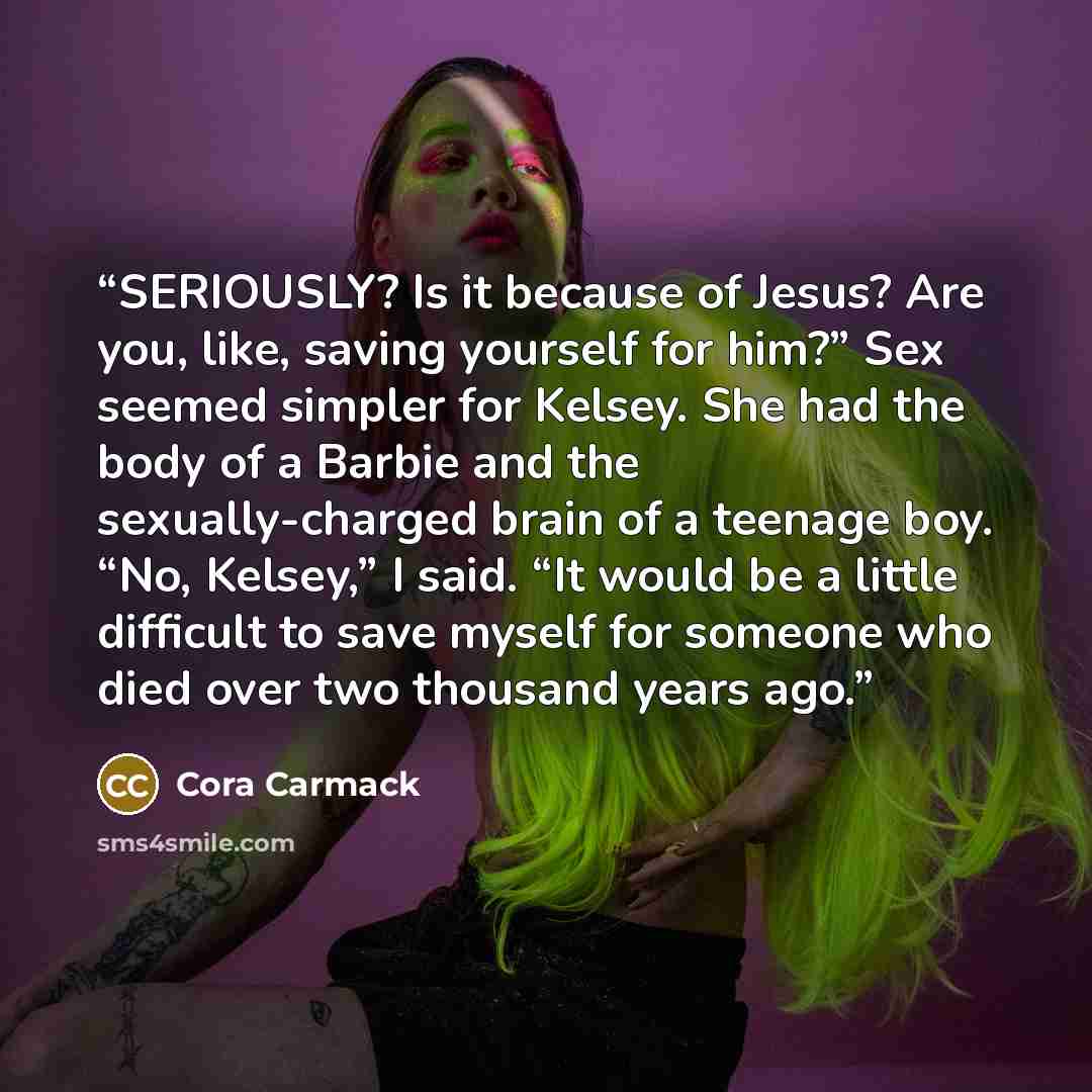 “SERIOUSLY? Is it because of Jesus? Are you, like, saving yourself for him?” Sex seemed simpler for Kelsey. She had the body of a Barbie and the sexually-charged brain of a teenage boy. “No, Kelsey,” I said. “It would be a little difficult to save myself for someone who died over two thousand years…” quote by Cora Carmack