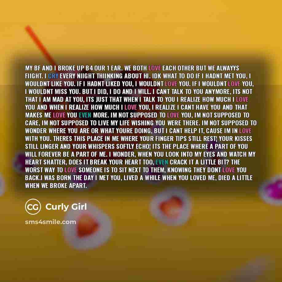 “My bf and I broke up b4 our 1 ear. We both love each other but we alwayys fiight. I cry every niight thiinking about hi. Idk what to do If I hadnt met you, I wouldnt like you. If I hadnt liked you, I wouldnt love you. If I wouldnt love you, I wouldnt miss you. But I did, I do and I will. I cant…” quote by Curly Girl