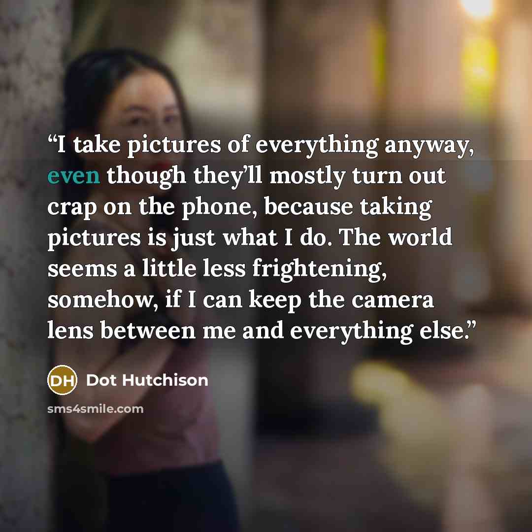 “I take pictures of everything anyway, even though they’ll mostly turn out crap on the phone, because taking pictures is just what I do. The world seems a little less frightening, somehow, if I can keep the camera lens between me and everything else.” quote by Dot Hutchison