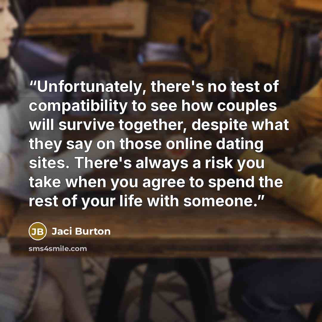 “Unfortunately, there's no test of compatibility to see how couples will survive together, despite what they say on those online dating sites. There's always a risk you take when you agree to spend the rest of your life with someone.” quote by Jaci Burton