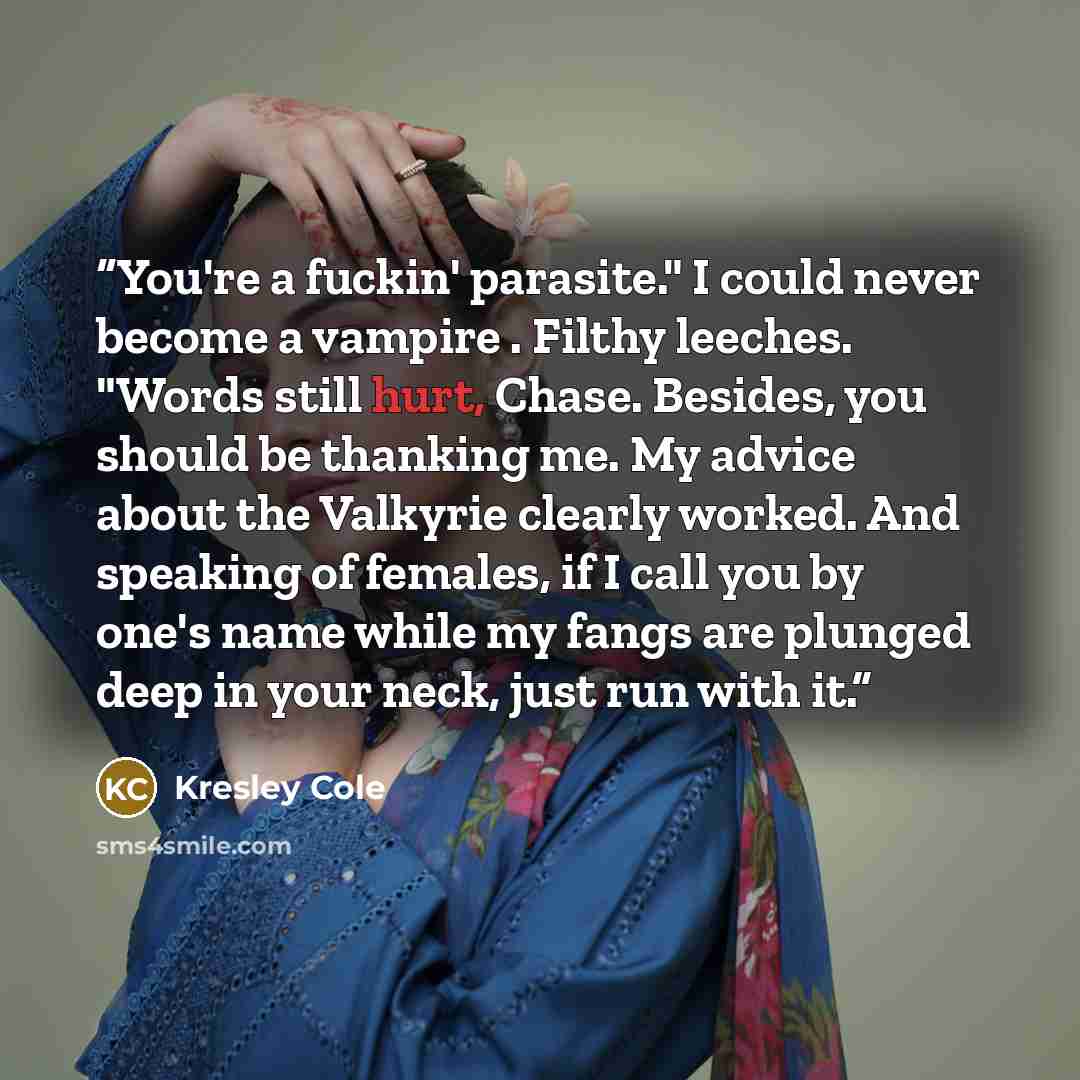 “You're a fuckin' parasite." I could never become a vampire . Filthy leeches. "Words still hurt, Chase. Besides, you should be thanking me. My advice about the Valkyrie clearly worked. And speaking of females, if I call you by one's name while my fangs are plunged deep in your neck, just run with it.” quote by Kresley Cole