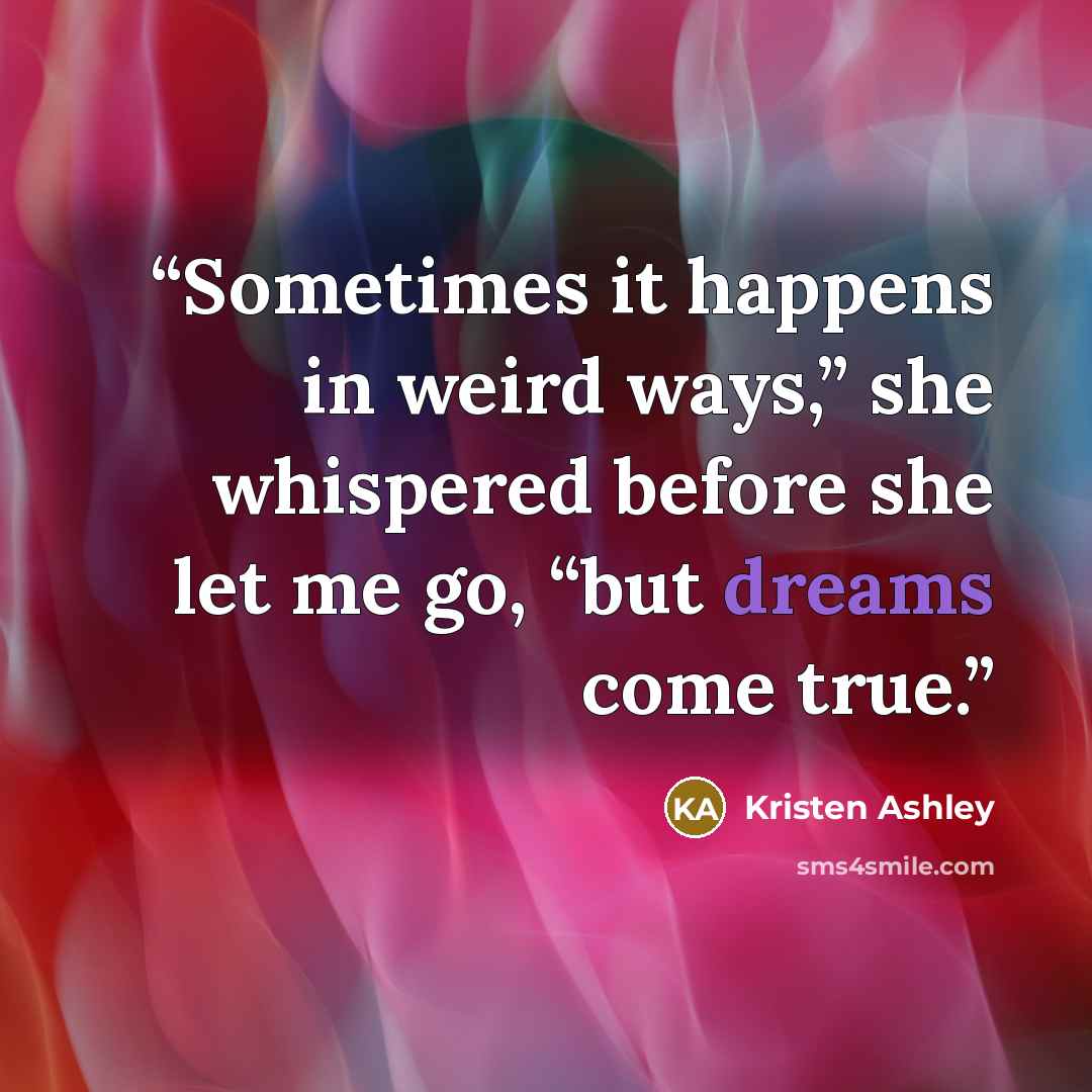 “Sometimes it happens in weird ways,” she whispered before she let me go, “but dreams come true.” quote by Kristen Ashley