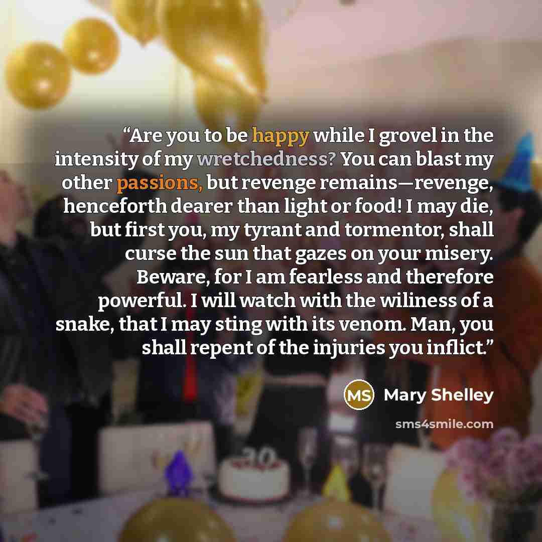 “Are you to be happy while I grovel in the intensity of my wretchedness? You can blast my other passions, but revenge remains—revenge, henceforth dearer than light or food! I may die, but first you, my tyrant and tormentor, shall curse the sun that gazes on your misery. Beware, for I am fearless…” quote by Mary Shelley