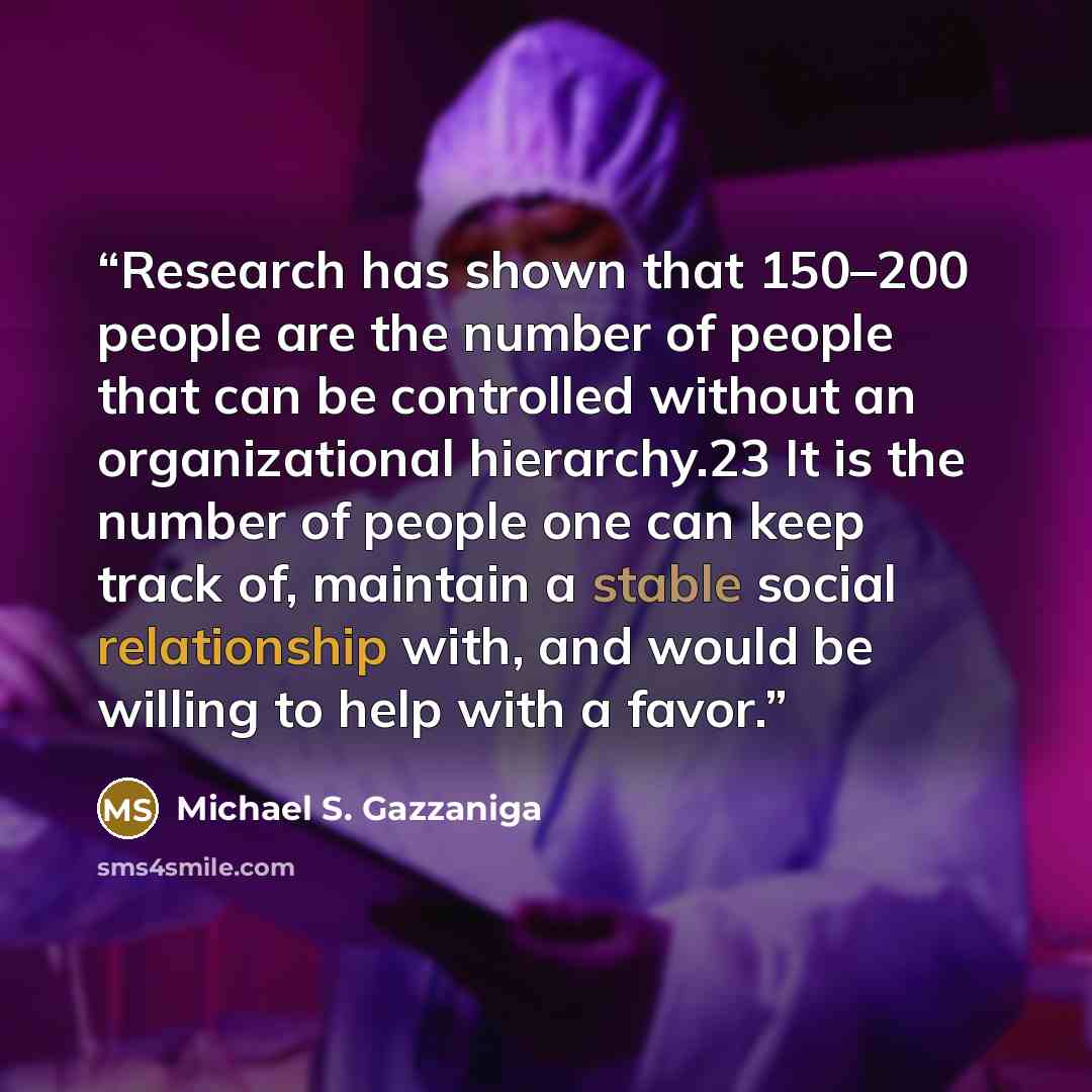 “Research has shown that 150–200 people are the number of people that can be controlled without an organizational hierarchy.23 It is the number of people one can keep track of, maintain a stable social relationship with, and would be willing to help with a favor.” quote by Michael S. Gazzaniga