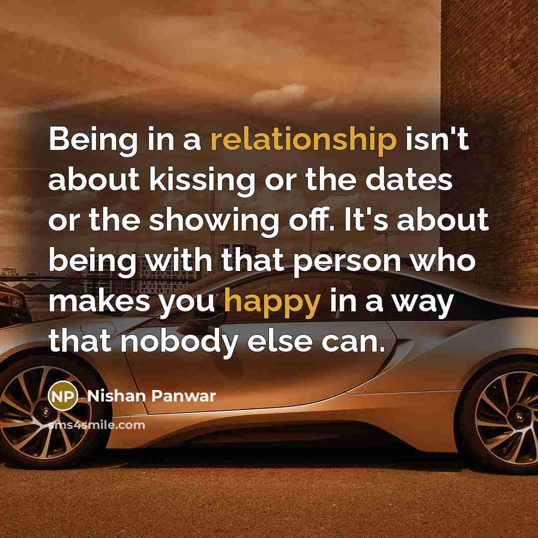 “Being in a relationship isn't about kissing or the dates or the showing off. It's about being with that person who makes you happy in a way that nobody else can.” quote by Nishan Panwar