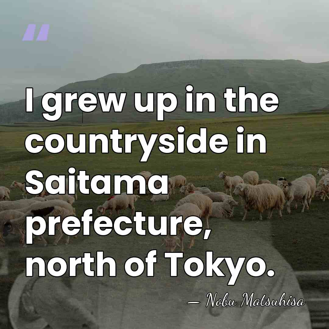 I grew up in the countryside in Saitama prefecture, north of Tokyo. - Nobu Matsuhisa