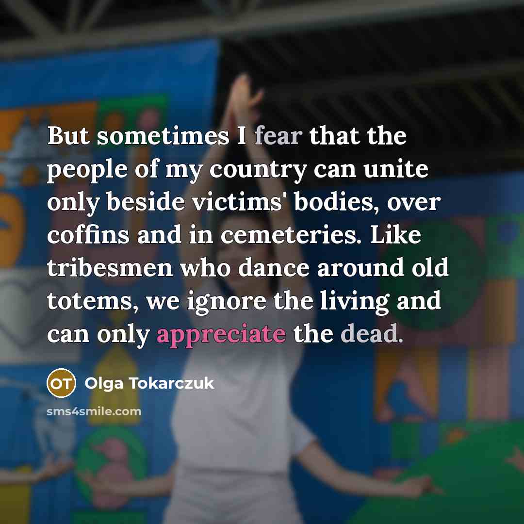 “But sometimes I fear that the people of my country can unite only beside victims' bodies, over coffins and in cemeteries. Like tribesmen who dance around old totems, we ignore the living and can only appreciate the dead.” quote by Olga Tokarczuk
