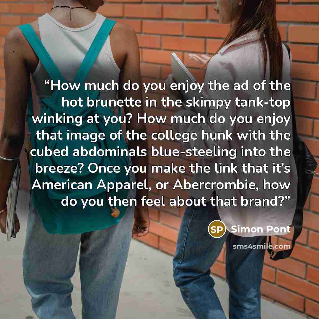 “How much do you enjoy the ad of the hot brunette in the skimpy tank-top winking at you? How much do you enjoy that image of the college hunk with the cubed abdominals blue-steeling into the breeze? Once you make the link that it’s American Apparel, or Abercrombie, how do you then feel about that…” quote by Simon Pont