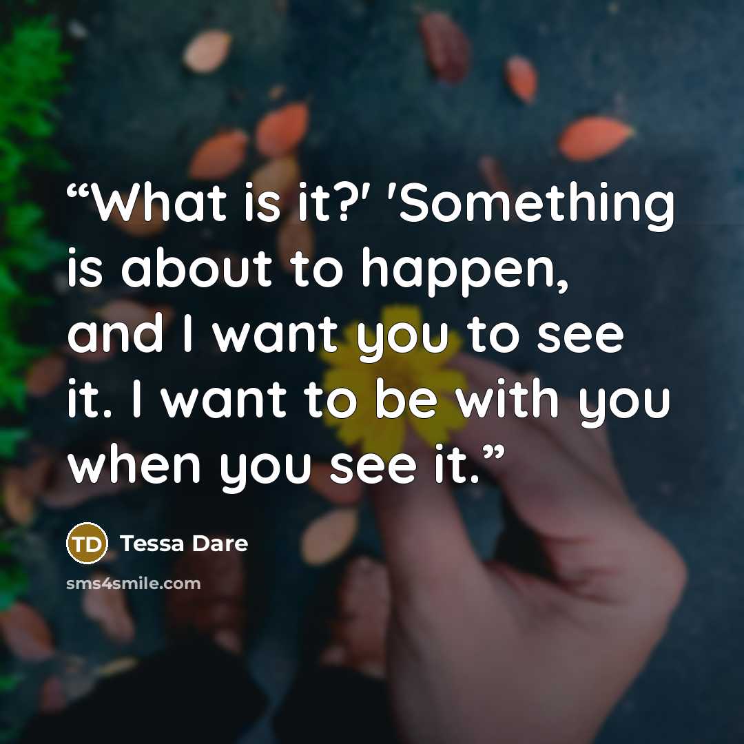 “What is it?' 'Something is about to happen, and I want you to see it. I want to be with you when you see it.” quote by Tessa Dare