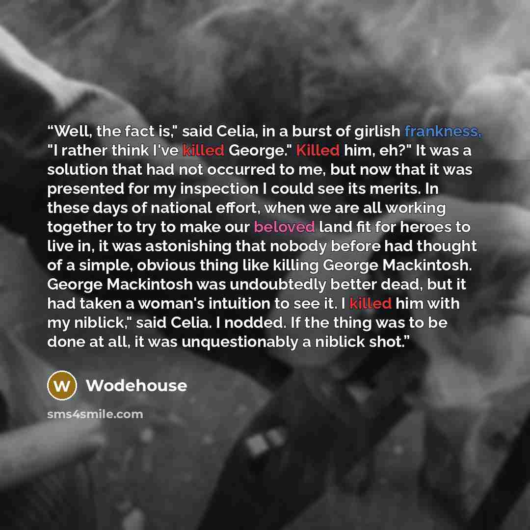 “Well, the fact is," said Celia, in a burst of girlish frankness, "I rather think I've killed George." Killed him, eh?" It was a solution that had not occurred to me, but now that it was presented for my inspection I could see its merits. In these days of national effort, when we are all working…” quote by Wodehouse