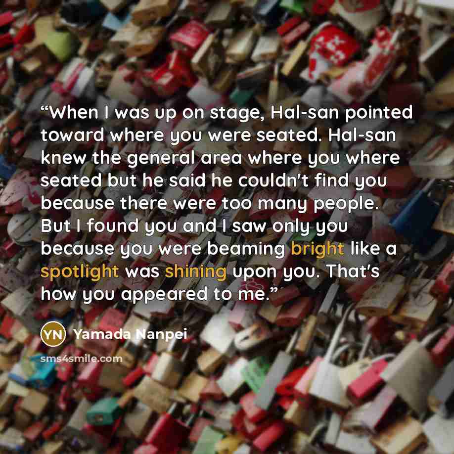 “When I was up on stage, Hal-san pointed toward where you were seated. Hal-san knew the general area where you where seated but he said he couldn't find you because there were too many people. But I found you and I saw only you because you were beaming bright like a spotlight was shining upon you…” quote by Yamada Nanpei