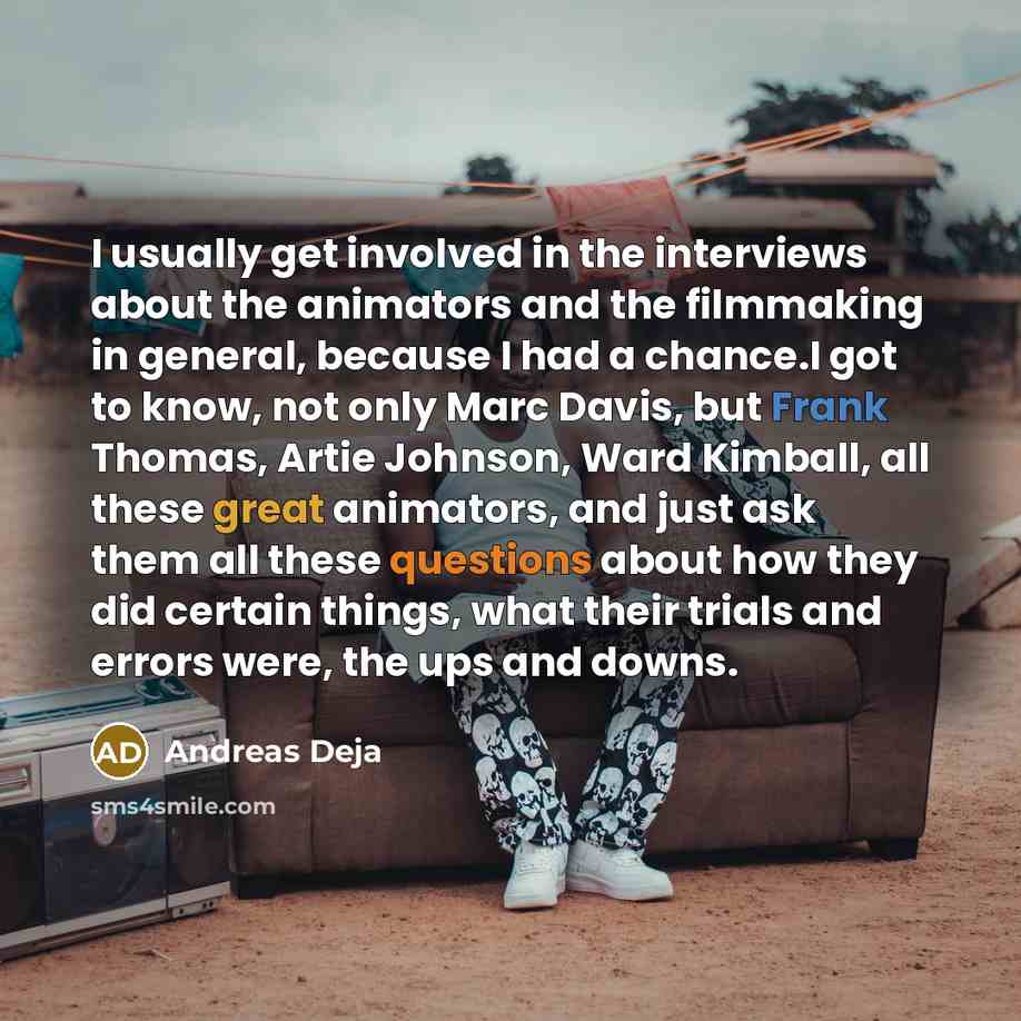 “I usually get involved in the interviews about the animators and the filmmaking in general, because I had a chance.I got to know, not only Marc Davis, but Frank Thomas, Artie Johnson, Ward Kimball, all these great animators, and just ask them all these questions about how they did certain things…” quote by Andreas Deja