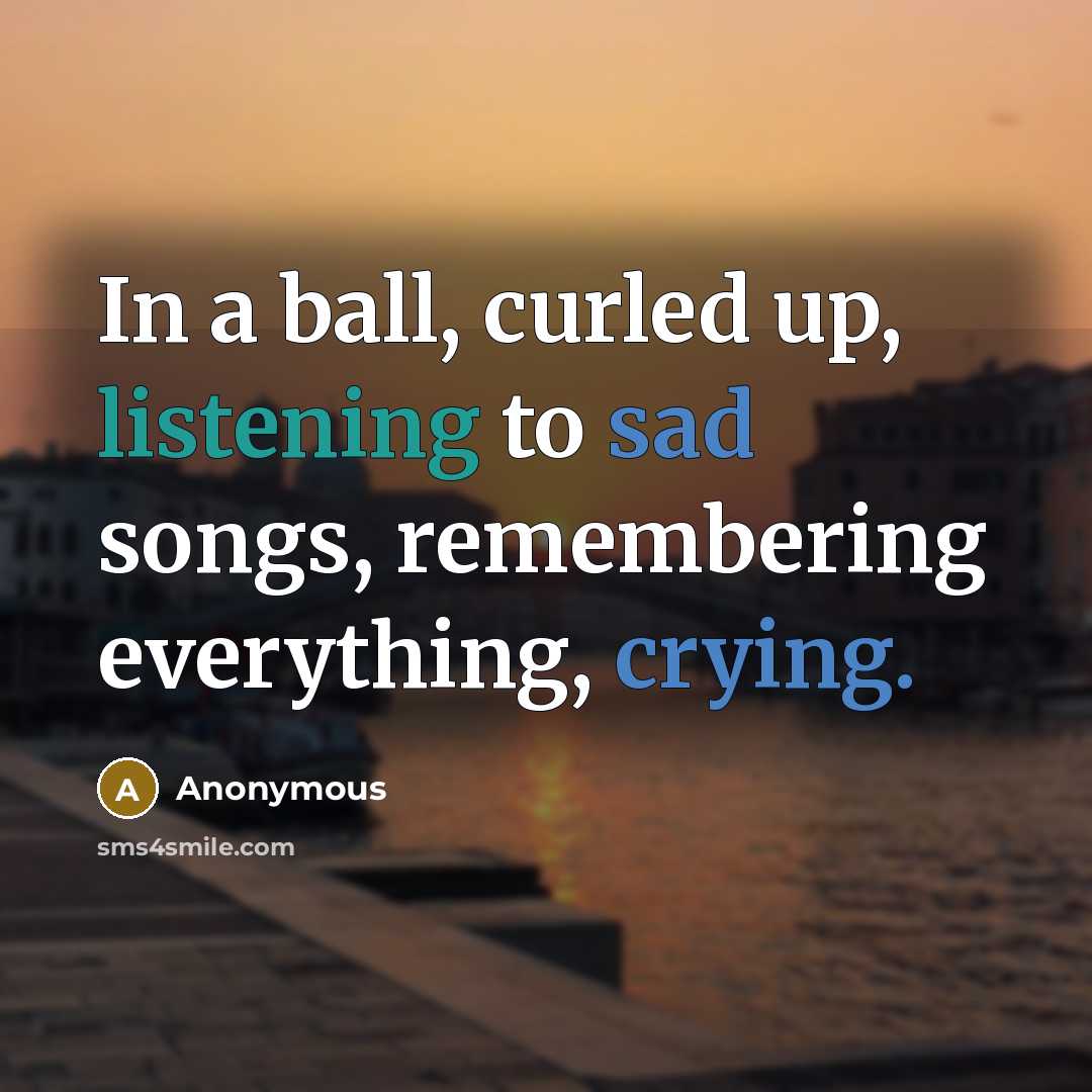 “In a ball, curled up, listening to sad songs, remembering everything, crying.” quote by Anonymous