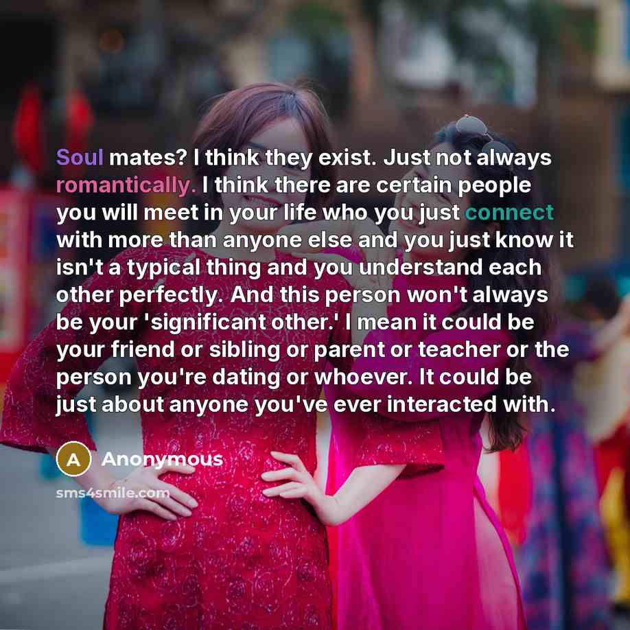 “Soul mates? I think they exist. Just not always romantically. I think there are certain people you will meet in your life who you just connect with more than anyone else and you just know it isn't a typical thing and you understand each other perfectly. And this person won't always be your…” quote by Anonymous