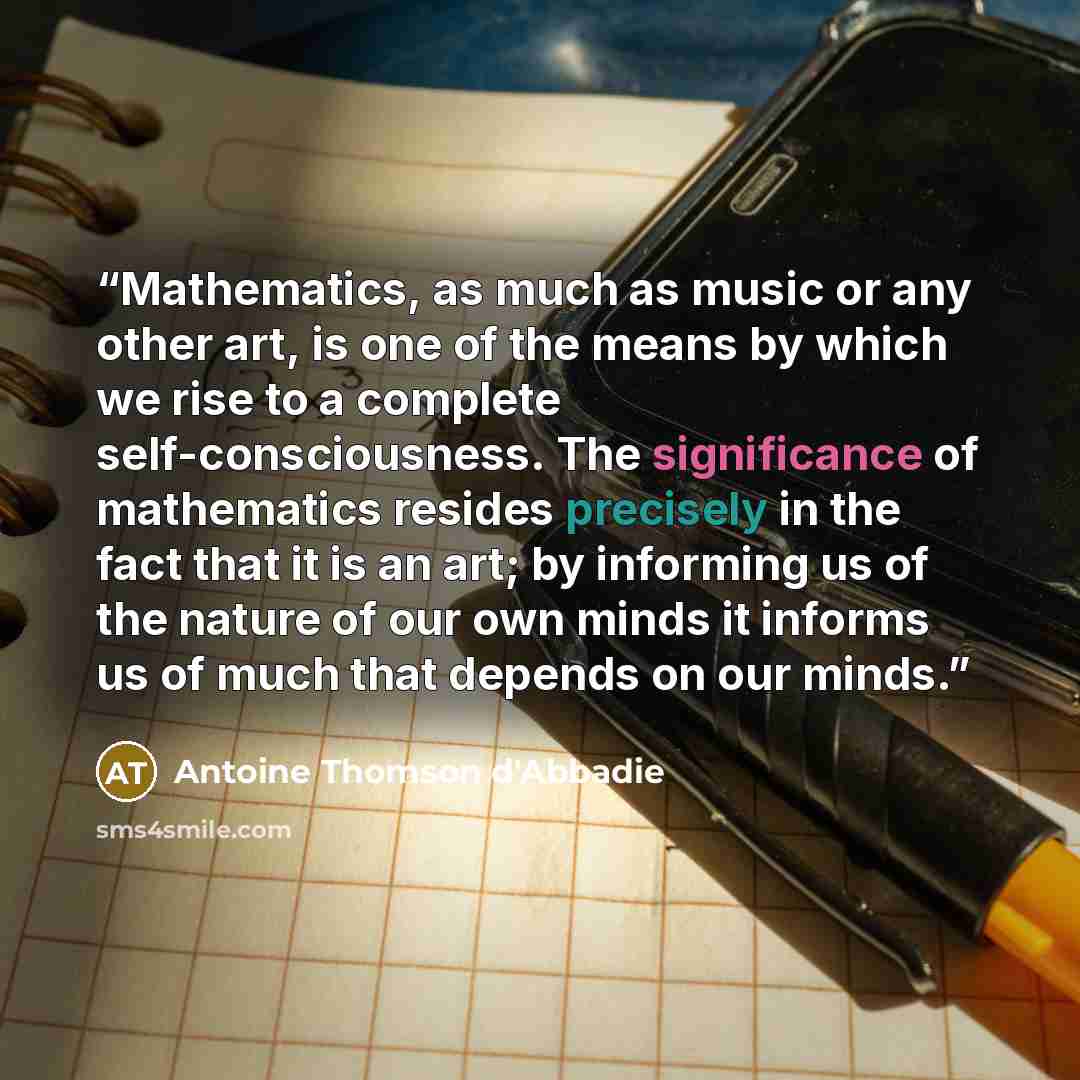 “Mathematics, as much as music or any other art, is one of the means by which we rise to a complete self-consciousness. The significance of mathematics resides precisely in the fact that it is an art; by informing us of the nature of our own minds it informs us of much that depends on our minds.” quote by Antoine Thomson d'Abbadie