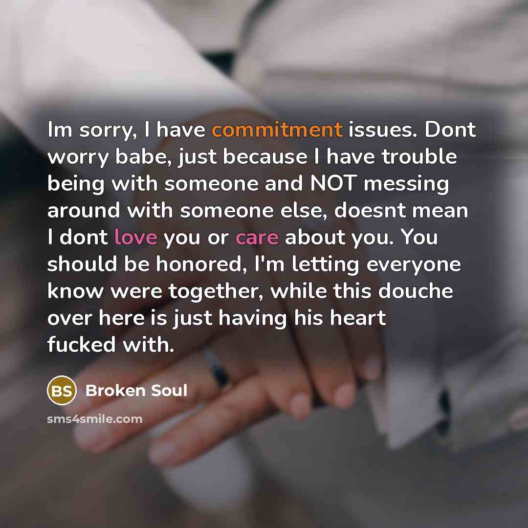 “Im sorry, I have commitment issues. Dont worry babe, just because I have trouble being with someone and NOT messing around with someone else, doesnt mean I dont love you or care about you. You should be honored, I'm letting everyone know were together, while this douche over here is just having…” quote by Broken Soul